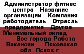 Администратор фитнес центра › Название организации ­ Компания-работодатель › Отрасль предприятия ­ Другое › Минимальный оклад ­ 28 000 - Все города Работа » Вакансии   . Псковская обл.,Псков г.